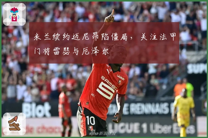 米兰续约迈尼昂陷僵局，关注法甲门将雷瑟与厄泽尔