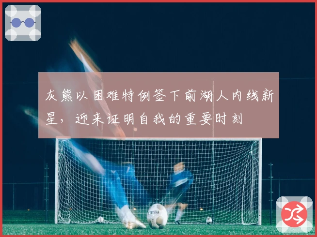 灰熊以困难特例签下前湖人内线新星，迎来证明自我的重要时刻