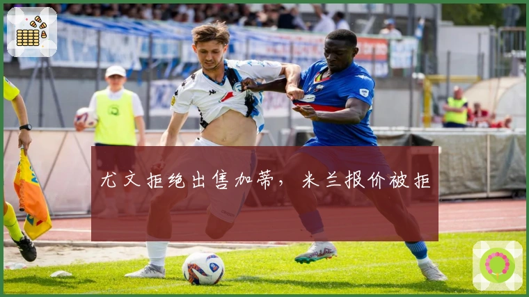 尤文拒绝出售加蒂，米兰报价被拒