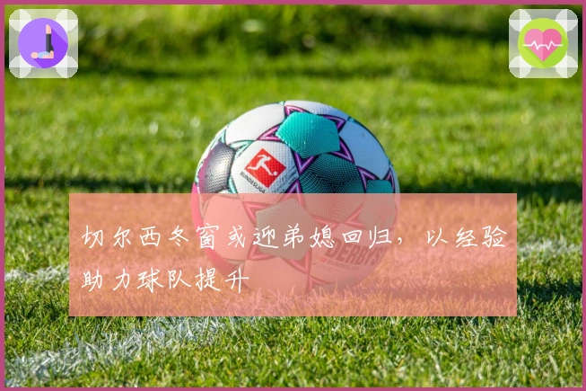 切尔西冬窗或迎弟媳回归，以经验助力球队提升