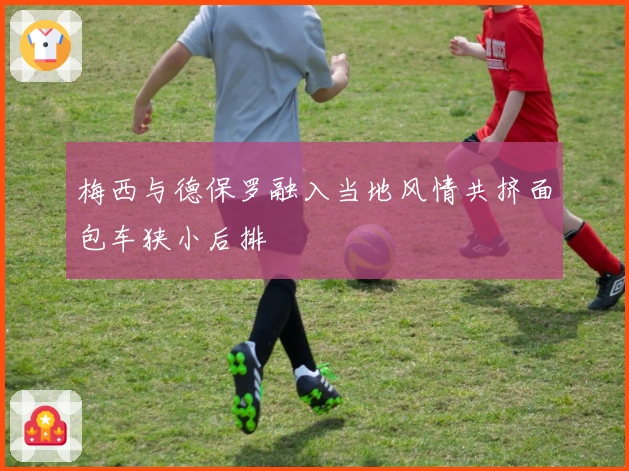 梅西与德保罗融入当地风情共挤面包车狭小后排