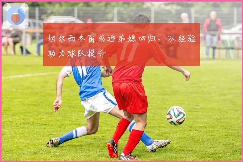 切尔西冬窗或迎弟媳回归，以经验助力球队提升