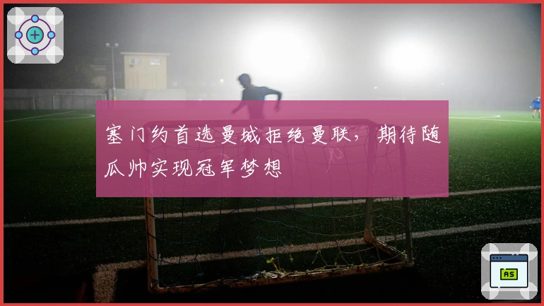 塞门约首选曼城拒绝曼联，期待随瓜帅实现冠军梦想