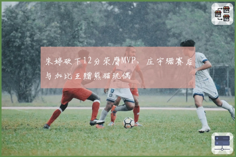 朱婷砍下12分荣膺MVP，庄宇珊赛后与加比互赠熊猫玩偶