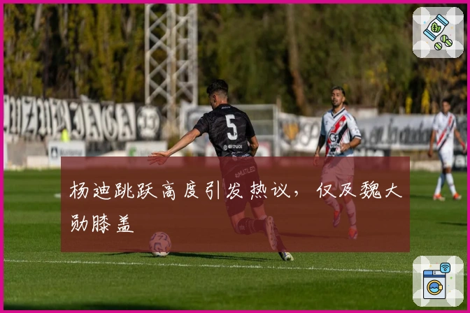 杨迪跳跃高度引发热议，仅及魏大勋膝盖