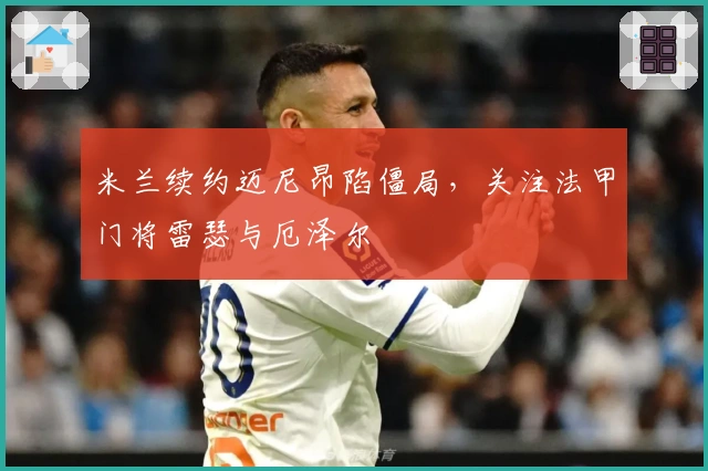 米兰续约迈尼昂陷僵局，关注法甲门将雷瑟与厄泽尔