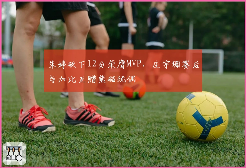 朱婷砍下12分荣膺MVP，庄宇珊赛后与加比互赠熊猫玩偶