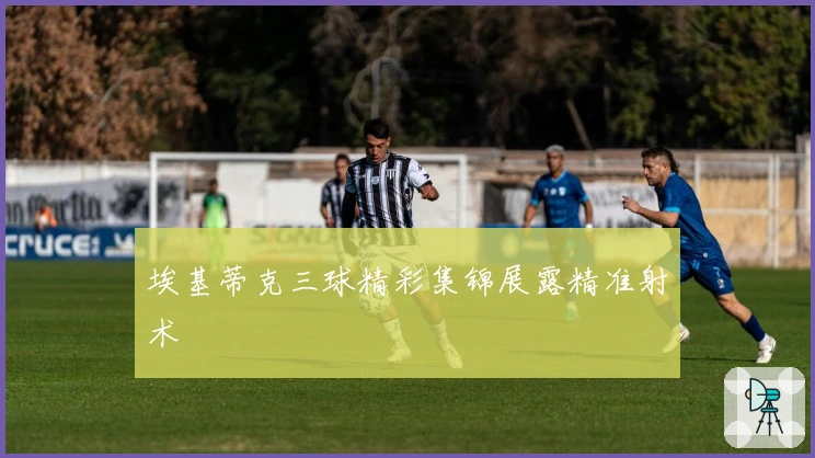 埃基蒂克三球精彩集锦展露精准射术