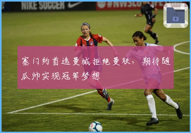 塞门约首选曼城拒绝曼联，期待随瓜帅实现冠军梦想