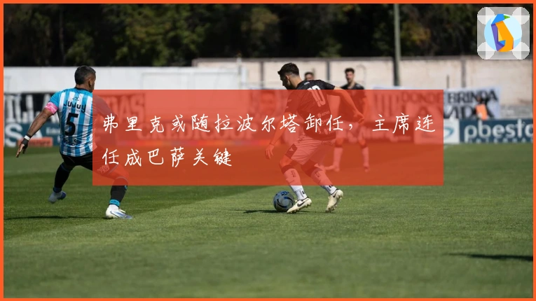 弗里克或随拉波尔塔卸任，主席连任成巴萨关键