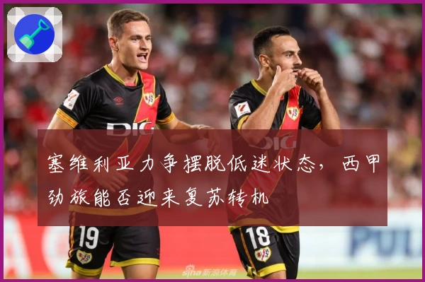 塞维利亚力争摆脱低迷状态，西甲劲旅能否迎来复苏转机