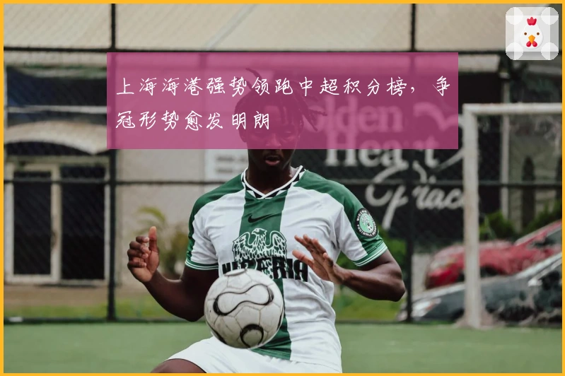 上海海港强势领跑中超积分榜，争冠形势愈发明朗​