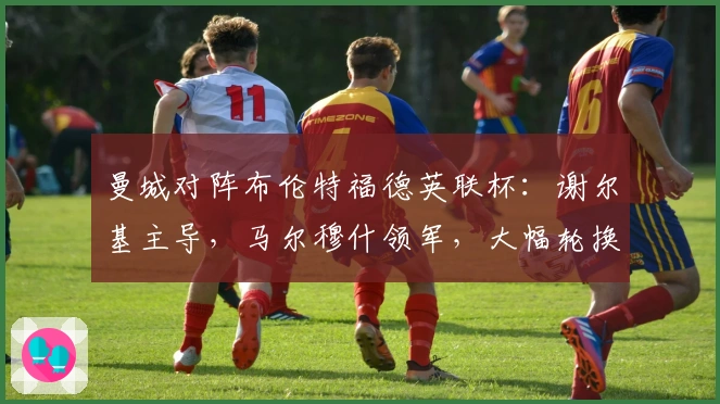 曼城对阵布伦特福德英联杯：谢尔基主导，马尔穆什领军，大幅轮换8人